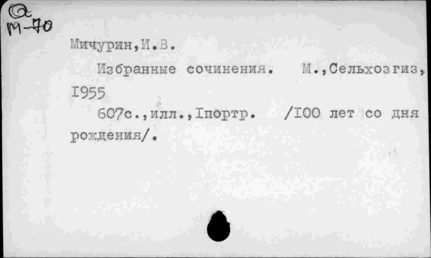 ﻿Мичурин,И.3.
Избранные сочинения.	М.»Сельхозгиз
1955
607с.,илл.»Тпортр. /100 лет со дня рождения/.